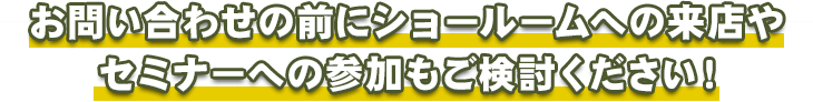 お問い合わせの前にショールームへの来店やセミナーへの参加もご検討ください！