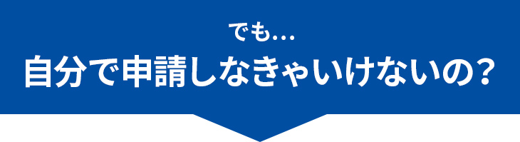 でも…自分で申請しなきゃいけないの？