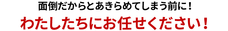 面倒だからとあきらめてしまう前に！ぜひお任せください！