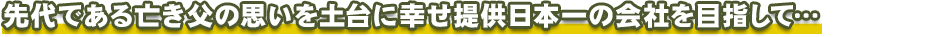 先代である亡き父の思いを土台に 幸せ提供日本一の会社を目指して…