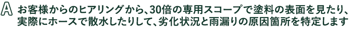 お客様からのヒアリングから、30倍の専用スコープで塗料の表面を見たり、実際にホースで散水したりして、劣化状況と雨漏りの原因箇所を特定します