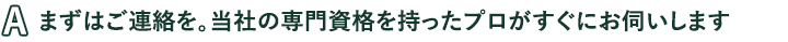 まずはご連絡を。当社の専門資格を持ったプロがすぐにお伺いします